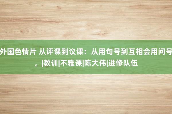 外国色情片 从评课到议课：从用句号到互相会用问号。|教训|不雅课|陈大伟|进修队伍