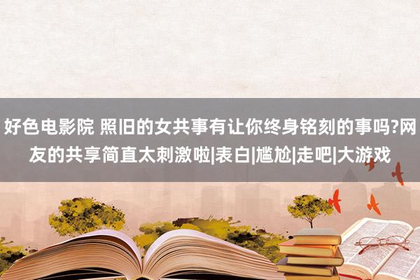 好色电影院 照旧的女共事有让你终身铭刻的事吗?网友的共享简直太刺激啦|表白|尴尬|走吧|大游戏