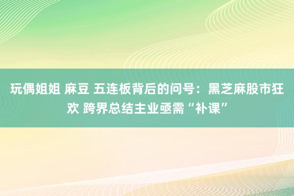 玩偶姐姐 麻豆 五连板背后的问号：黑芝麻股市狂欢 跨界总结主业亟需“补课”