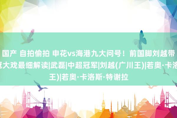 国产 自拍偷拍 申花vs海港九大问号！前国脚刘越带来中超争冠大戏最细解读|武磊|中超冠军|刘越(广川王)|若奥·卡洛斯·特谢拉