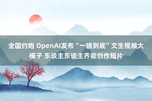 全国约炮 OpenAI发布“一镜到底”文生视频大模子 东谈主东谈主齐能创作短片