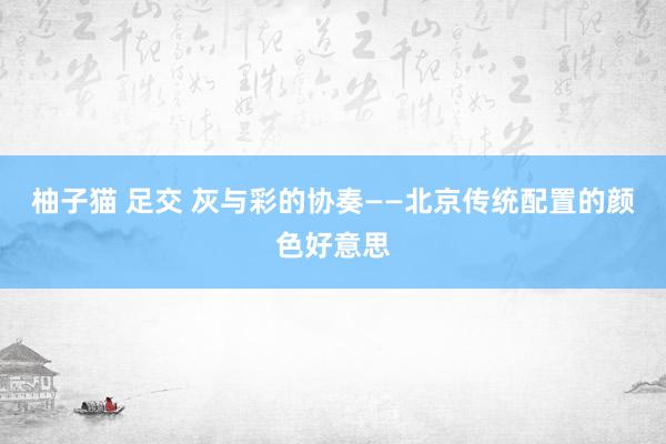 柚子猫 足交 灰与彩的协奏——北京传统配置的颜色好意思