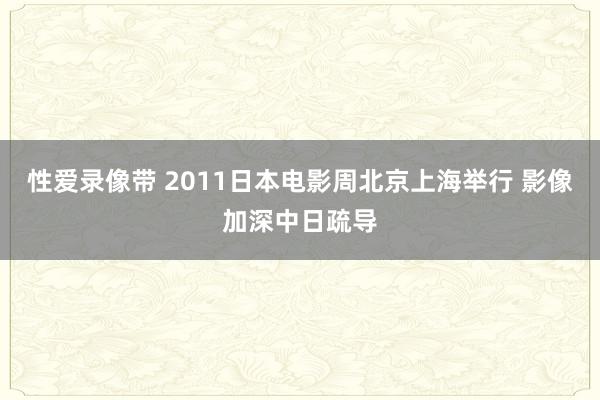 性爱录像带 2011日本电影周北京上海举行 影像加深中日疏导