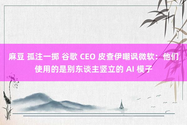 麻豆 孤注一掷 谷歌 CEO 皮查伊嘲讽微软：他们使用的是别东谈主竖立的 AI 模子