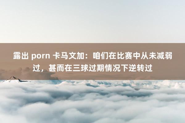 露出 porn 卡马文加：咱们在比赛中从未减弱过，甚而在三球过期情况下逆转过