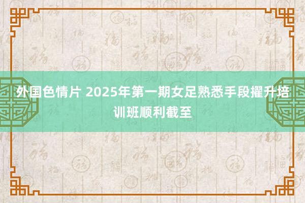 外国色情片 2025年第一期女足熟悉手段擢升培训班顺利截至